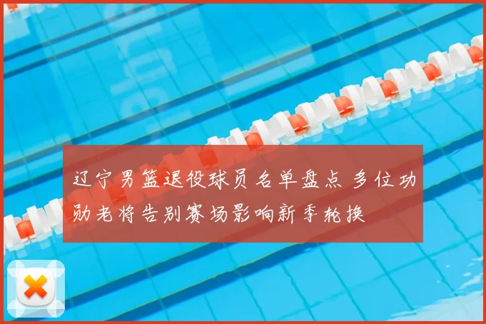 辽宁男篮退役球员名单盘点 多位功勋老将告别赛场影响新季轮换