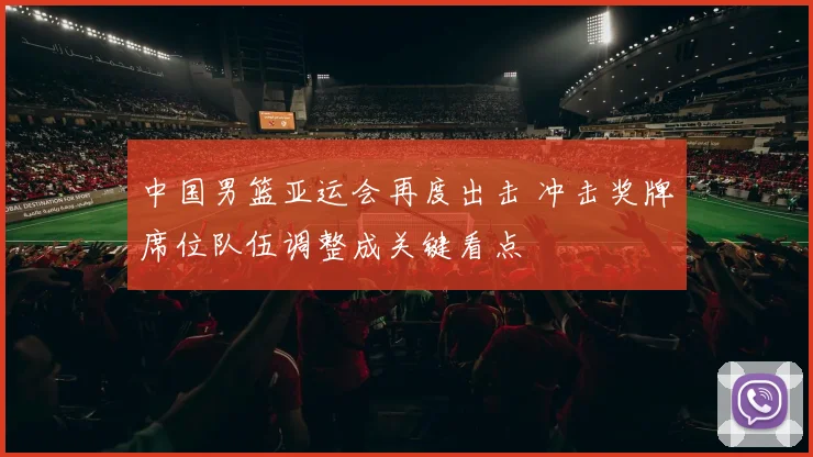 中国男篮亚运会再度出击 冲击奖牌席位队伍调整成关键看点