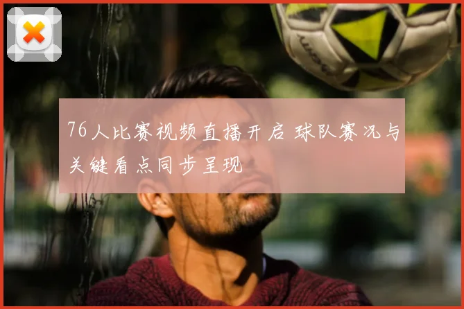 76人比赛视频直播开启 球队赛况与关键看点同步呈现