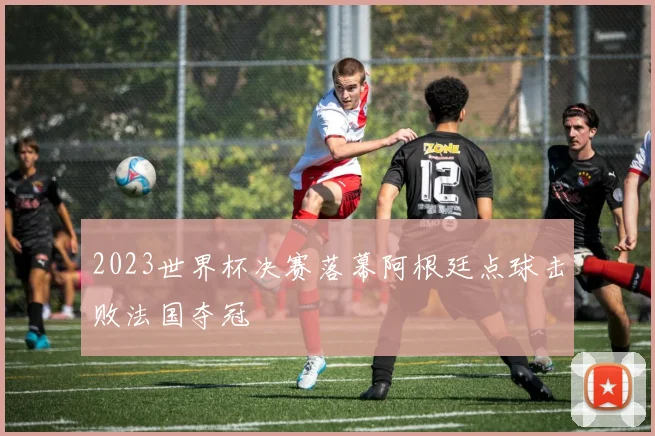 2023世界杯决赛落幕阿根廷点球击败法国夺冠