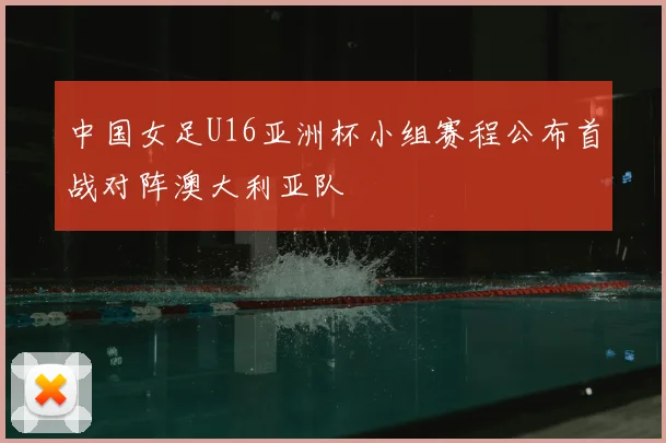 中国女足U16亚洲杯小组赛程公布首战对阵澳大利亚队