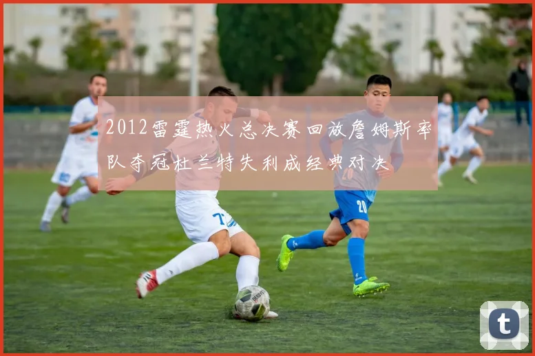 2012雷霆热火总决赛回放詹姆斯率队夺冠杜兰特失利成经典对决