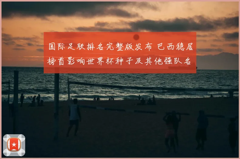 国际足联排名完整版发布 巴西稳居榜首影响世界杯种子及其他强队名次变动