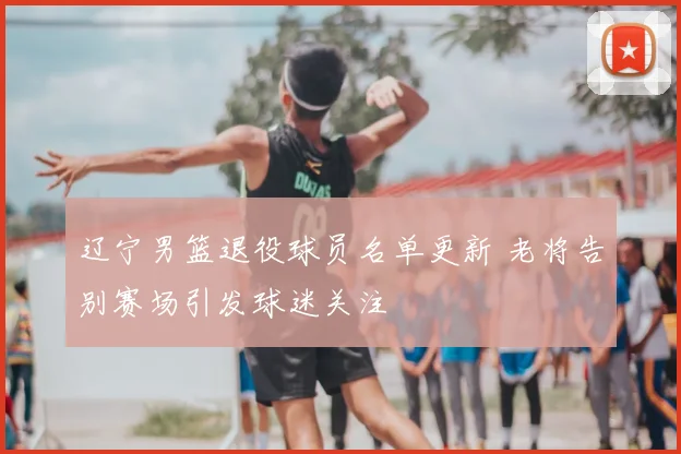 辽宁男篮退役球员名单更新 老将告别赛场引发球迷关注