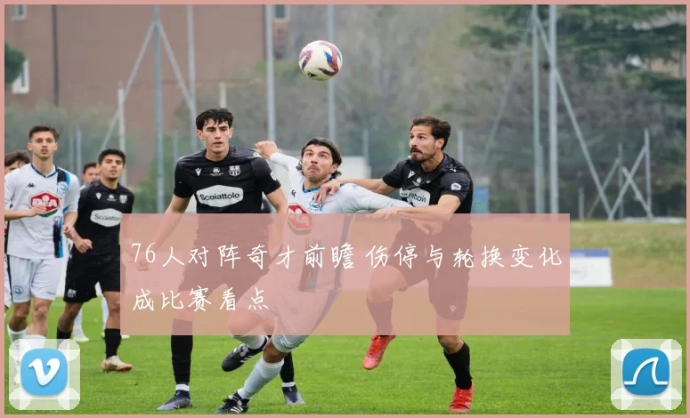 76人对阵奇才前瞻 伤停与轮换变化成比赛看点