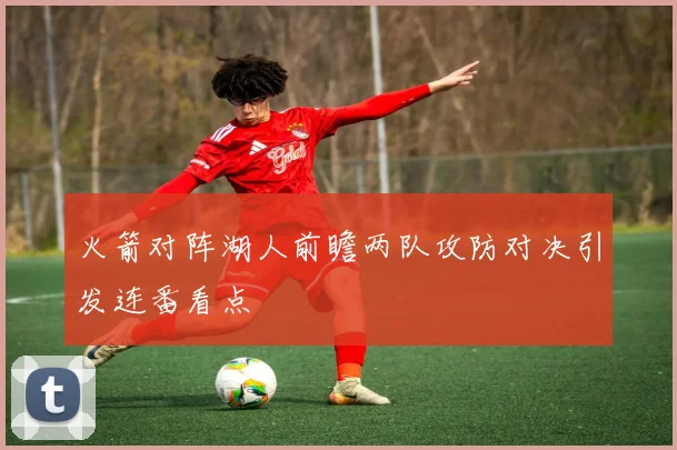 火箭对阵湖人前瞻两队攻防对决引发连番看点