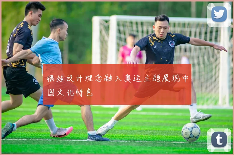 福娃设计理念融入奥运主题展现中国文化特色