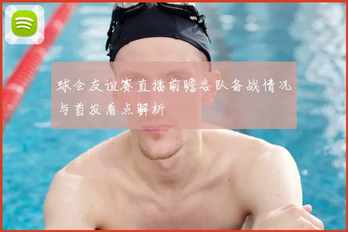 球会友谊赛直播前瞻各队备战情况与首发看点解析