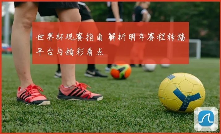 世界杯观赛指南 解析明年赛程转播平台与精彩看点
