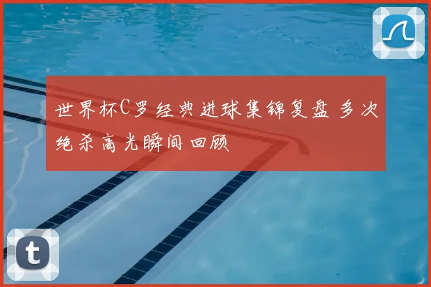 世界杯C罗经典进球集锦复盘 多次绝杀高光瞬间回顾