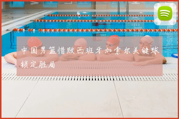 中国男篮惜败西班牙加索尔关键球锁定胜局