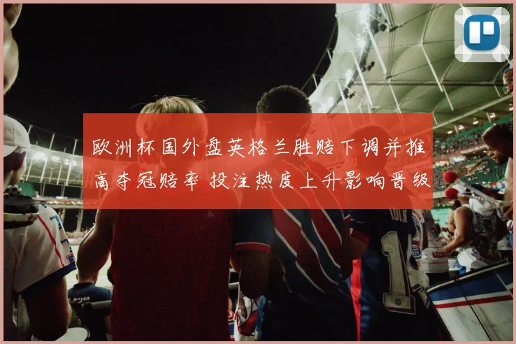 欧洲杯国外盘英格兰胜赔下调并推高夺冠赔率 投注热度上升影响晋级形势