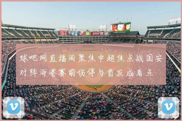 球吧网直播间聚焦中超焦点战国安对阵海港赛前伤停与首发成看点