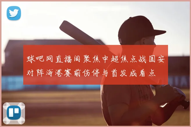 球吧网直播间聚焦中超焦点战国安对阵海港赛前伤停与首发成看点