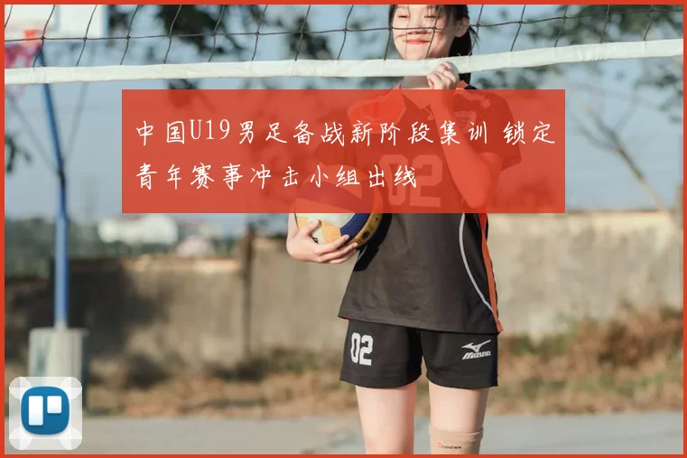 中国U19男足备战新阶段集训 锁定青年赛事冲击小组出线