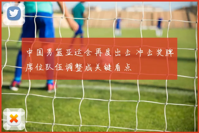 中国男篮亚运会再度出击 冲击奖牌席位队伍调整成关键看点