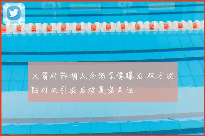 火箭对阵湖人全场录像曝光 双方攻防对决引发后续复盘关注