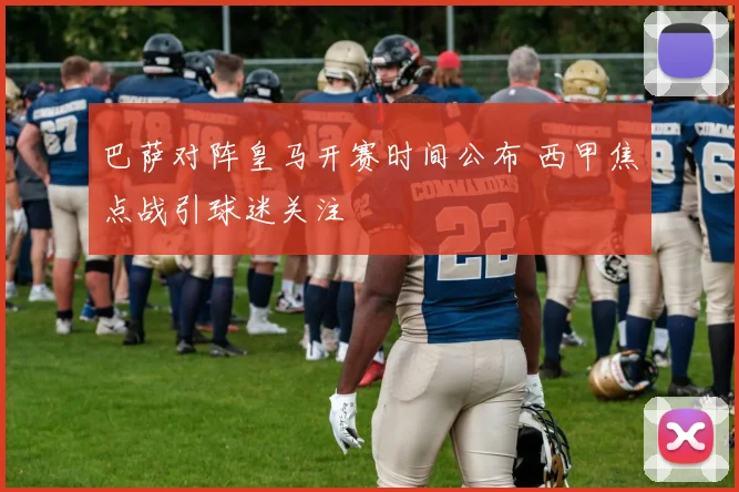 巴萨对阵皇马开赛时间公布 西甲焦点战引球迷关注
