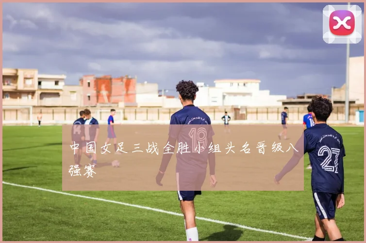 中国女足三战全胜小组头名晋级八强赛