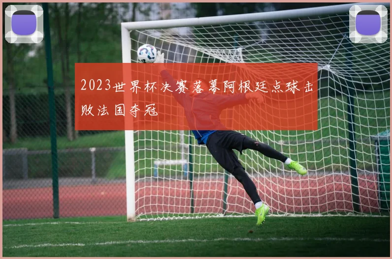 2023世界杯决赛落幕阿根廷点球击败法国夺冠