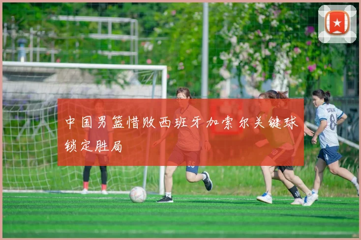 中国男篮惜败西班牙加索尔关键球锁定胜局