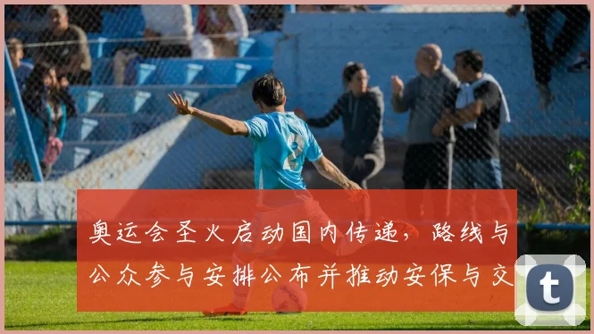 奥运会圣火启动国内传递，路线与公众参与安排公布并推动安保与交通部署