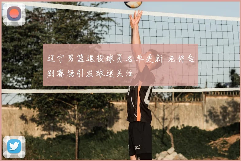 辽宁男篮退役球员名单更新 老将告别赛场引发球迷关注