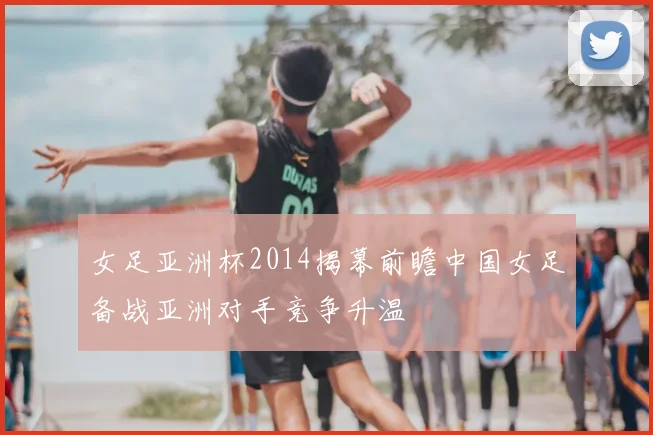 女足亚洲杯2014揭幕前瞻中国女足备战亚洲对手竞争升温