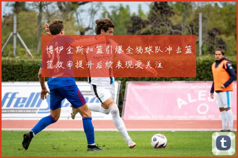 博伊金斯扣篮引爆全场球队冲击篮筐效率提升后续表现受关注