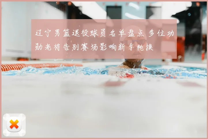 辽宁男篮退役球员名单盘点 多位功勋老将告别赛场影响新季轮换