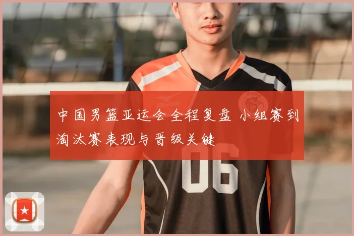 中国男篮亚运会全程复盘 小组赛到淘汰赛表现与晋级关键