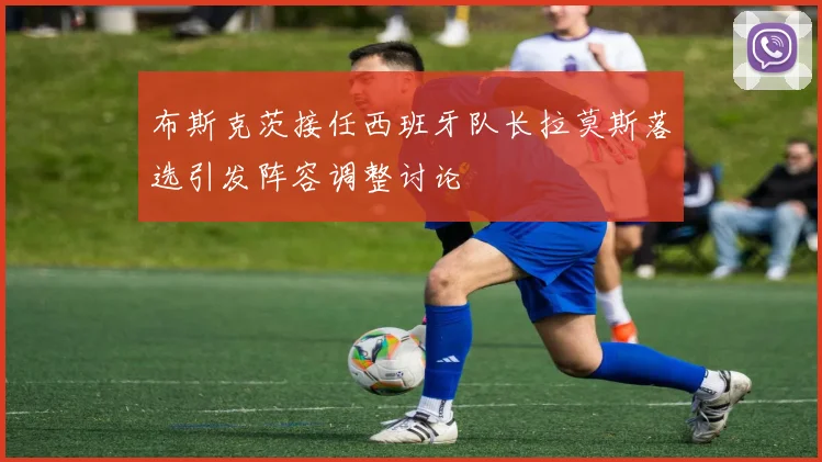 布斯克茨接任西班牙队长拉莫斯落选引发阵容调整讨论