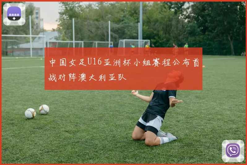 中国女足U16亚洲杯小组赛程公布首战对阵澳大利亚队