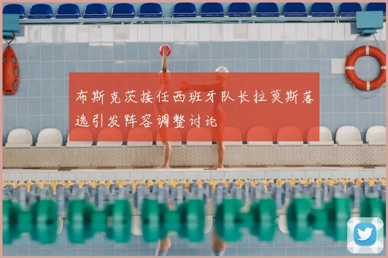 布斯克茨接任西班牙队长拉莫斯落选引发阵容调整讨论