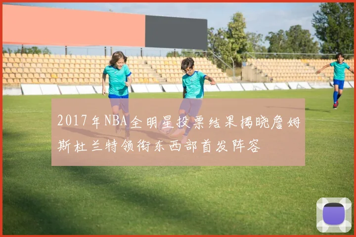 2017年NBA全明星投票结果揭晓詹姆斯杜兰特领衔东西部首发阵容