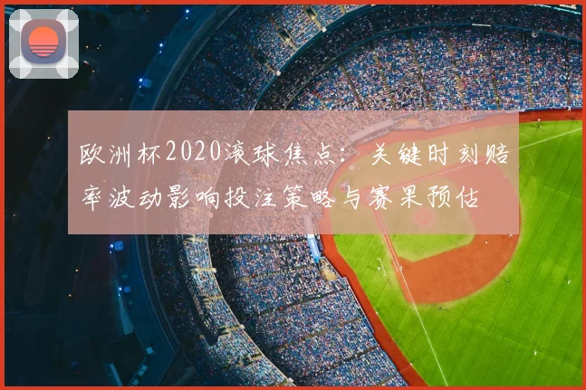 欧洲杯2020滚球焦点:关键时刻赔率波动影响投注策略与赛果预估