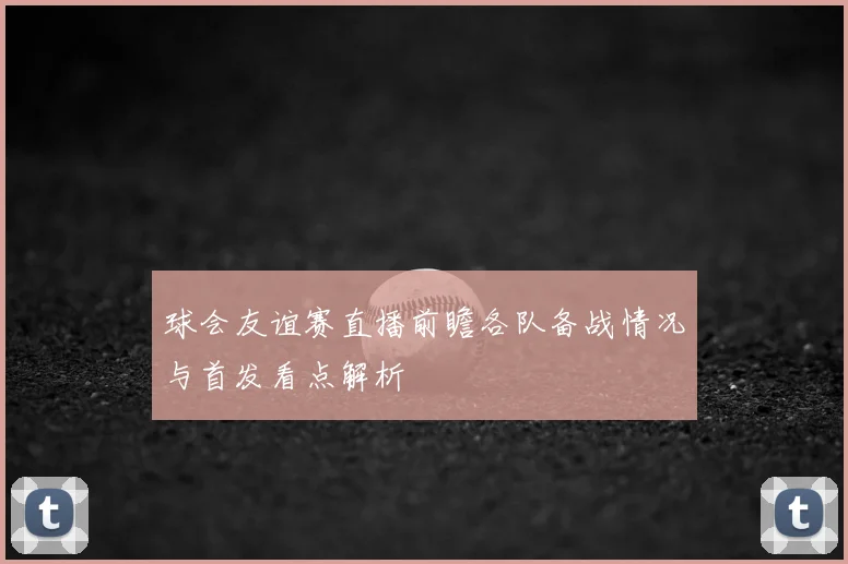 球会友谊赛直播前瞻各队备战情况与首发看点解析