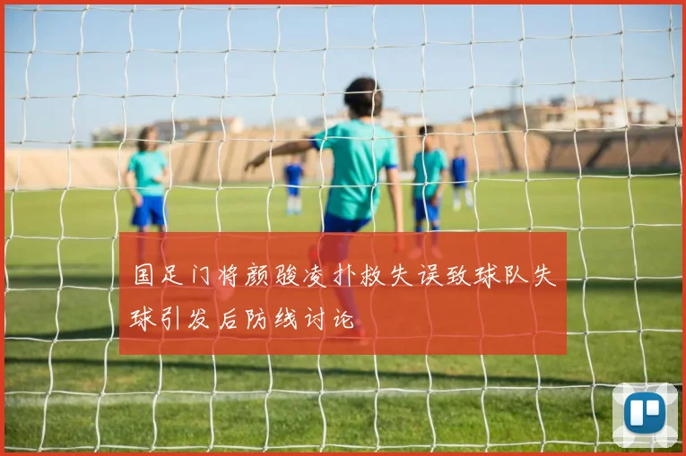 国足门将颜骏凌扑救失误致球队失球引发后防线讨论