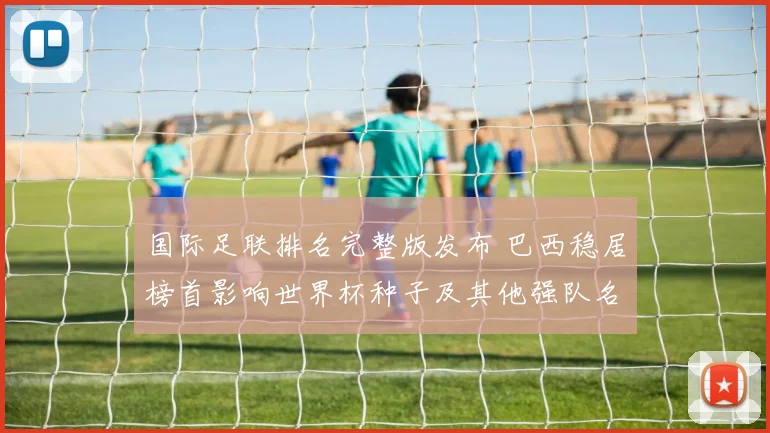 国际足联排名完整版发布 巴西稳居榜首影响世界杯种子及其他强队名次变动