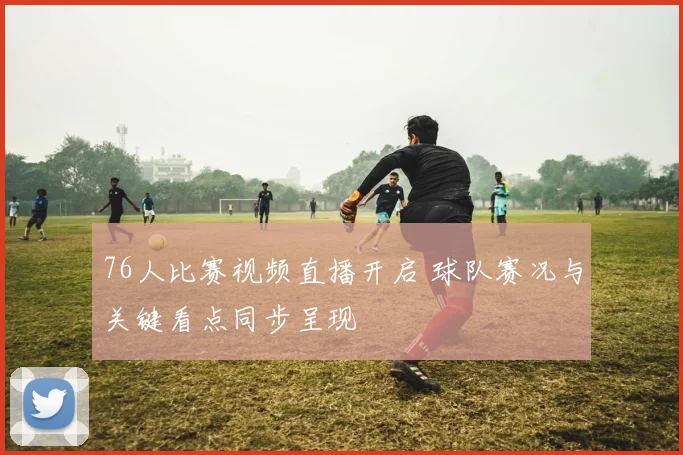 76人比赛视频直播开启 球队赛况与关键看点同步呈现