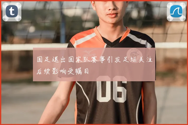 国足退出国家队赛事引发足坛关注后续影响受瞩目
