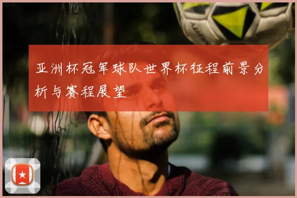 亚洲杯冠军球队世界杯征程前景分析与赛程展望