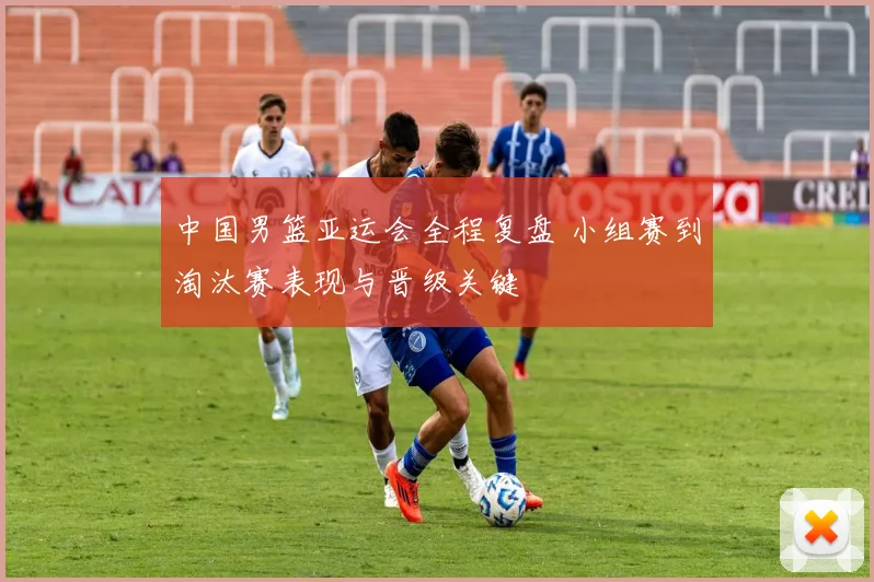 中国男篮亚运会全程复盘 小组赛到淘汰赛表现与晋级关键