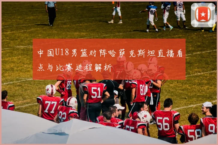 中国U18男篮对阵哈萨克斯坦直播看点与比赛进程解析