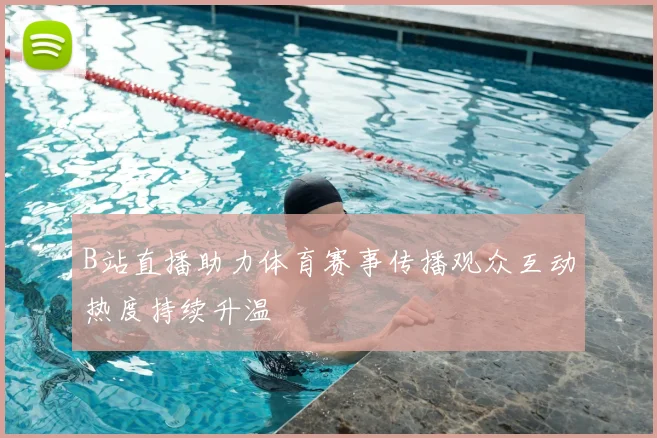 B站直播助力体育赛事传播观众互动热度持续升温