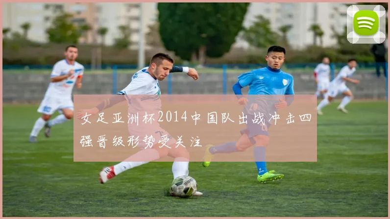 女足亚洲杯2014中国队出战冲击四强晋级形势受关注