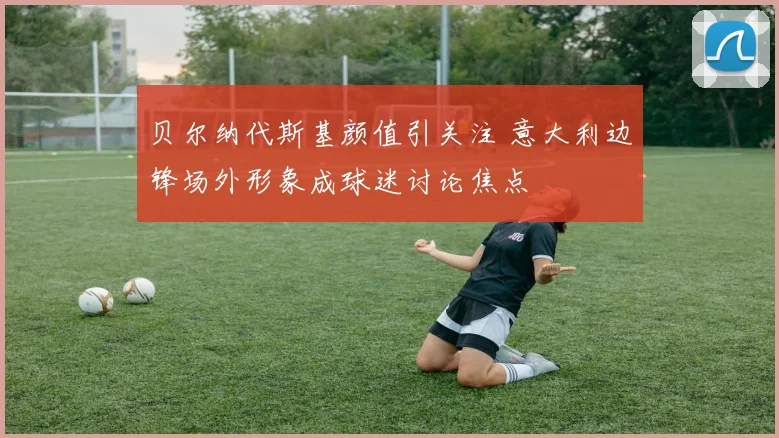 贝尔纳代斯基颜值引关注 意大利边锋场外形象成球迷讨论焦点