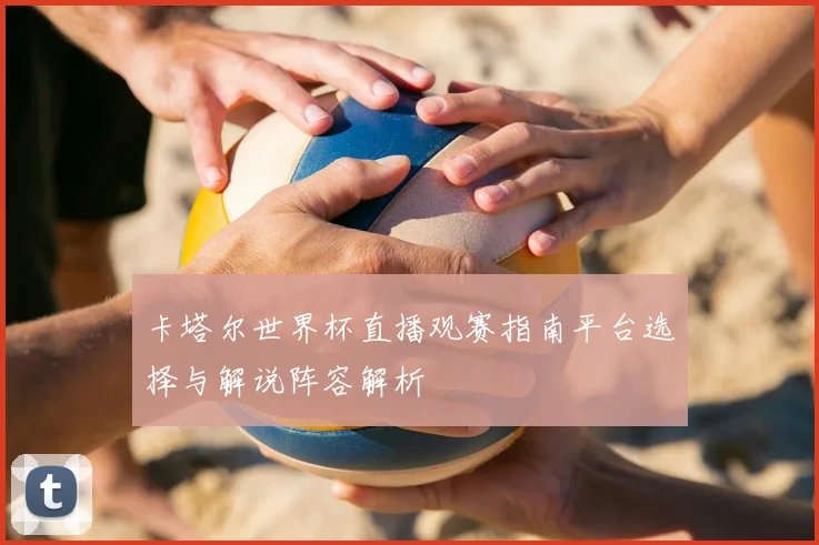 卡塔尔世界杯直播观赛指南平台选择与解说阵容解析