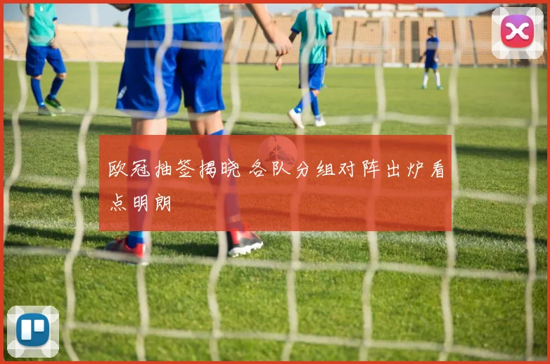 欧冠抽签揭晓 各队分组对阵出炉看点明朗