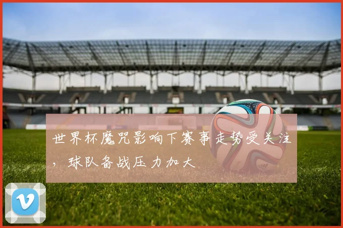 世界杯魔咒影响下赛事走势受关注，球队备战压力加大
